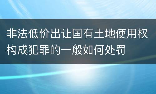 非法低价出让国有土地使用权构成犯罪的一般如何处罚