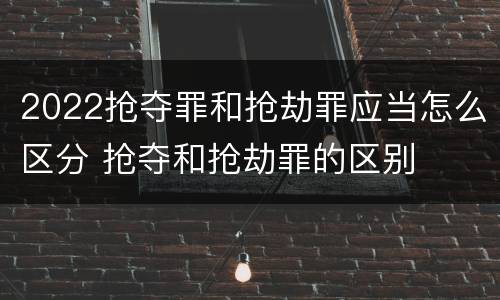 2022抢夺罪和抢劫罪应当怎么区分 抢夺和抢劫罪的区别