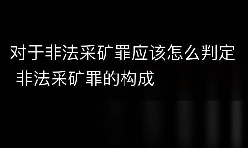 对于非法采矿罪应该怎么判定 非法采矿罪的构成