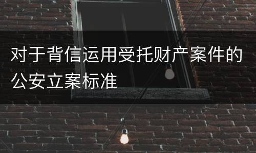 对于背信运用受托财产案件的公安立案标准