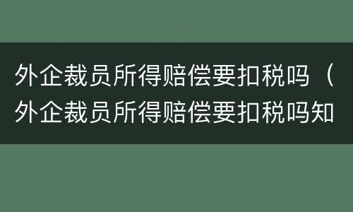 外企裁员所得赔偿要扣税吗（外企裁员所得赔偿要扣税吗知乎）