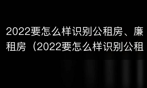 2022要怎么样识别公租房、廉租房（2022要怎么样识别公租房,廉租房是否合法）