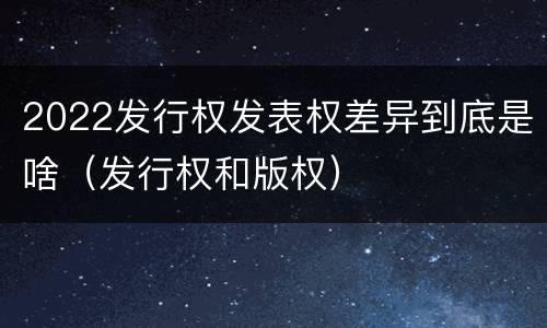 2022发行权发表权差异到底是啥（发行权和版权）
