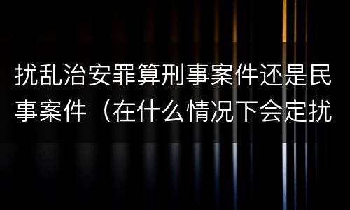 扰乱治安罪算刑事案件还是民事案件（在什么情况下会定扰乱治安罪）