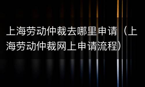 上海劳动仲裁去哪里申请（上海劳动仲裁网上申请流程）
