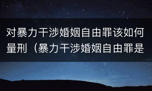 对暴力干涉婚姻自由罪该如何量刑（暴力干涉婚姻自由罪是行为犯吗）