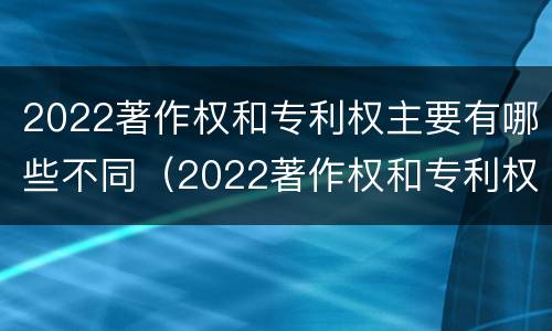 2022著作权和专利权主要有哪些不同（2022著作权和专利权主要有哪些不同点）