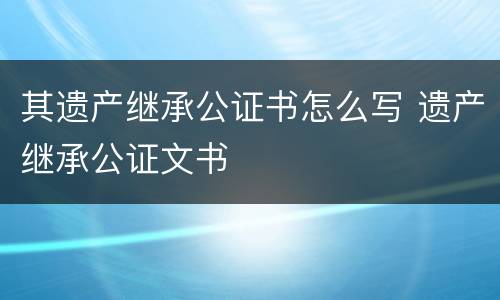 其遗产继承公证书怎么写 遗产继承公证文书