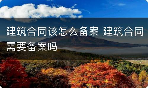 建筑合同该怎么备案 建筑合同需要备案吗