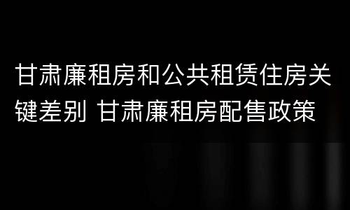 甘肃廉租房和公共租赁住房关键差别 甘肃廉租房配售政策