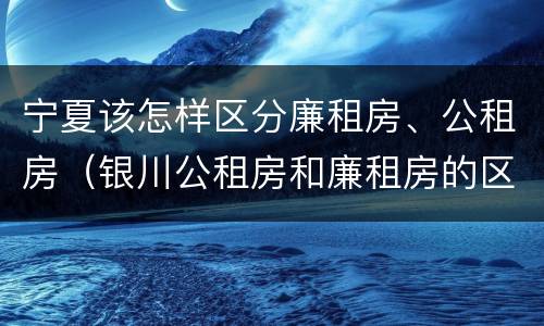 宁夏该怎样区分廉租房、公租房（银川公租房和廉租房的区别）