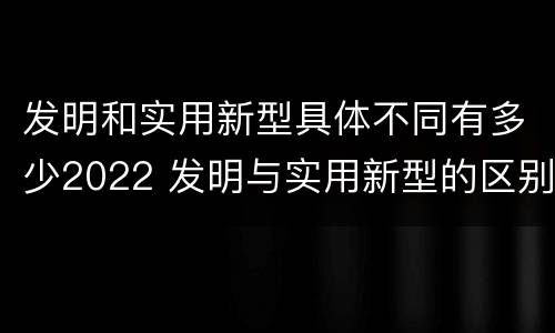 发明和实用新型具体不同有多少2022 发明与实用新型的区别有