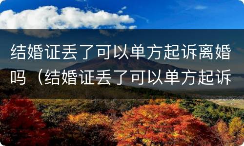 结婚证丢了可以单方起诉离婚吗（结婚证丢了可以单方起诉离婚吗怎么办）