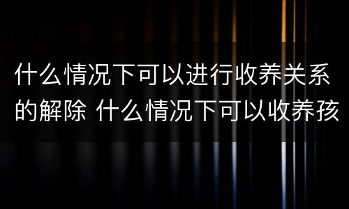什么情况下可以进行收养关系的解除 什么情况下可以收养孩子