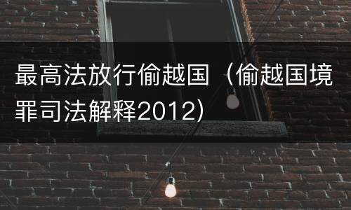 最高法放行偷越国（偷越国境罪司法解释2012）