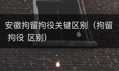 安徽拘留拘役关键区别（拘留 拘役 区别）