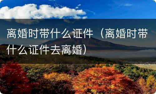 离婚时带什么证件（离婚时带什么证件去离婚）