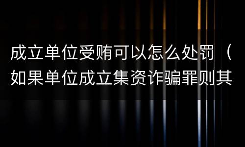 成立单位受贿可以怎么处罚（如果单位成立集资诈骗罪则其刑事责任的承担情形是）