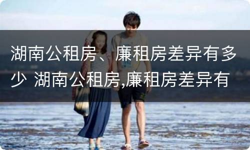 湖南公租房、廉租房差异有多少 湖南公租房,廉租房差异有多少