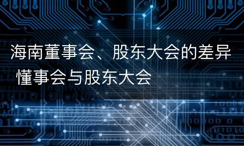 海南董事会、股东大会的差异 懂事会与股东大会