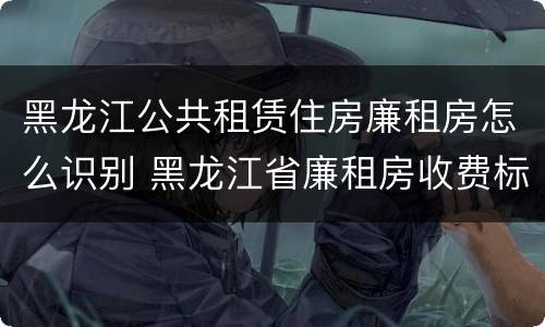黑龙江公共租赁住房廉租房怎么识别 黑龙江省廉租房收费标准是多少
