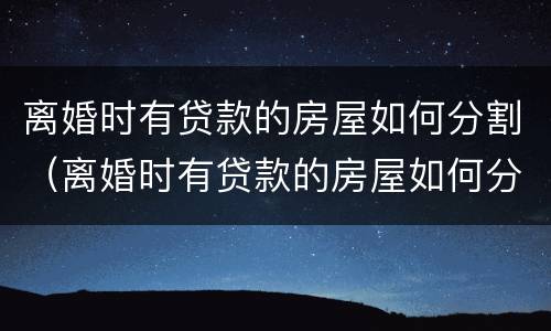 离婚时有贷款的房屋如何分割（离婚时有贷款的房屋如何分割财产）