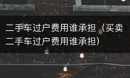 二手车过户费用谁承担（买卖二手车过户费用谁承担）