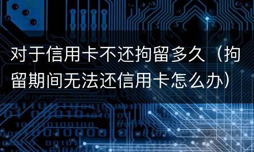 对于信用卡不还拘留多久（拘留期间无法还信用卡怎么办）