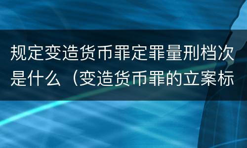规定变造货币罪定罪量刑档次是什么（变造货币罪的立案标准）