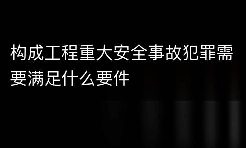 构成工程重大安全事故犯罪需要满足什么要件
