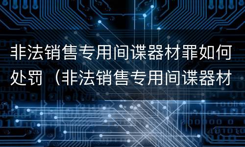 非法销售专用间谍器材罪如何处罚（非法销售专用间谍器材罪如何处罚的）