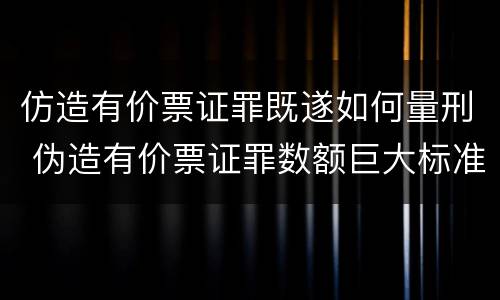 仿造有价票证罪既遂如何量刑 伪造有价票证罪数额巨大标准