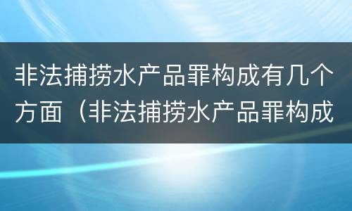 非法捕捞水产品罪构成有几个方面（非法捕捞水产品罪构成有几个方面的犯罪）