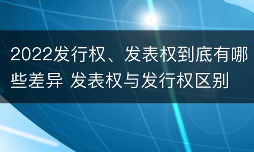 2022发行权、发表权到底有哪些差异 发表权与发行权区别