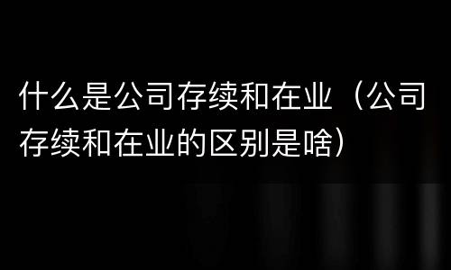 什么是公司存续和在业（公司存续和在业的区别是啥）