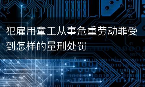 犯雇用童工从事危重劳动罪受到怎样的量刑处罚