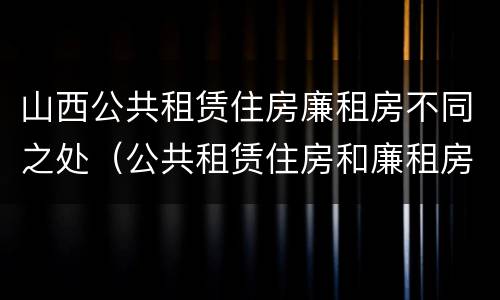 山西公共租赁住房廉租房不同之处（公共租赁住房和廉租房）