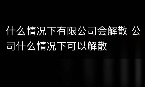 什么情况下有限公司会解散 公司什么情况下可以解散