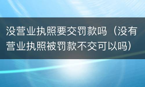 没营业执照要交罚款吗（没有营业执照被罚款不交可以吗）
