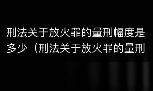 刑法关于放火罪的量刑幅度是多少（刑法关于放火罪的量刑幅度是多少条）