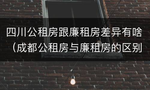 四川公租房跟廉租房差异有啥（成都公租房与廉租房的区别）