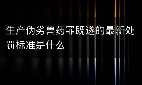 生产伪劣兽药罪既遂的最新处罚标准是什么