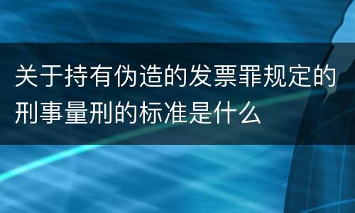 关于持有伪造的发票罪规定的刑事量刑的标准是什么