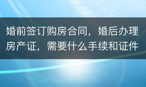 婚前签订购房合同，婚后办理房产证，需要什么手续和证件