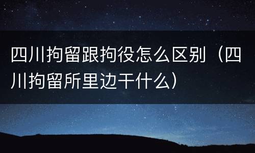 四川拘留跟拘役怎么区别（四川拘留所里边干什么）
