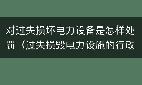 对过失损坏电力设备是怎样处罚（过失损毁电力设施的行政处罚）