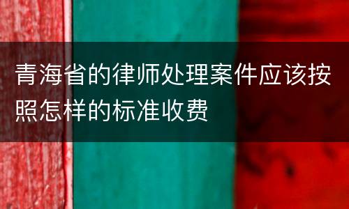 青海省的律师处理案件应该按照怎样的标准收费
