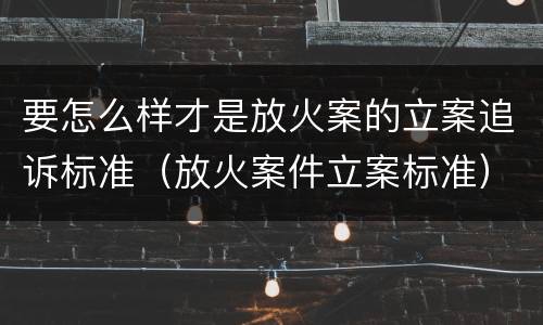 要怎么样才是放火案的立案追诉标准（放火案件立案标准）