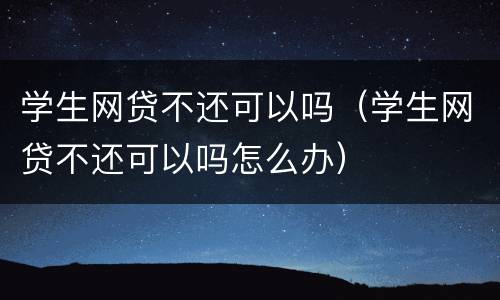 学生网贷不还可以吗（学生网贷不还可以吗怎么办）