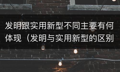 发明跟实用新型不同主要有何体现（发明与实用新型的区别）